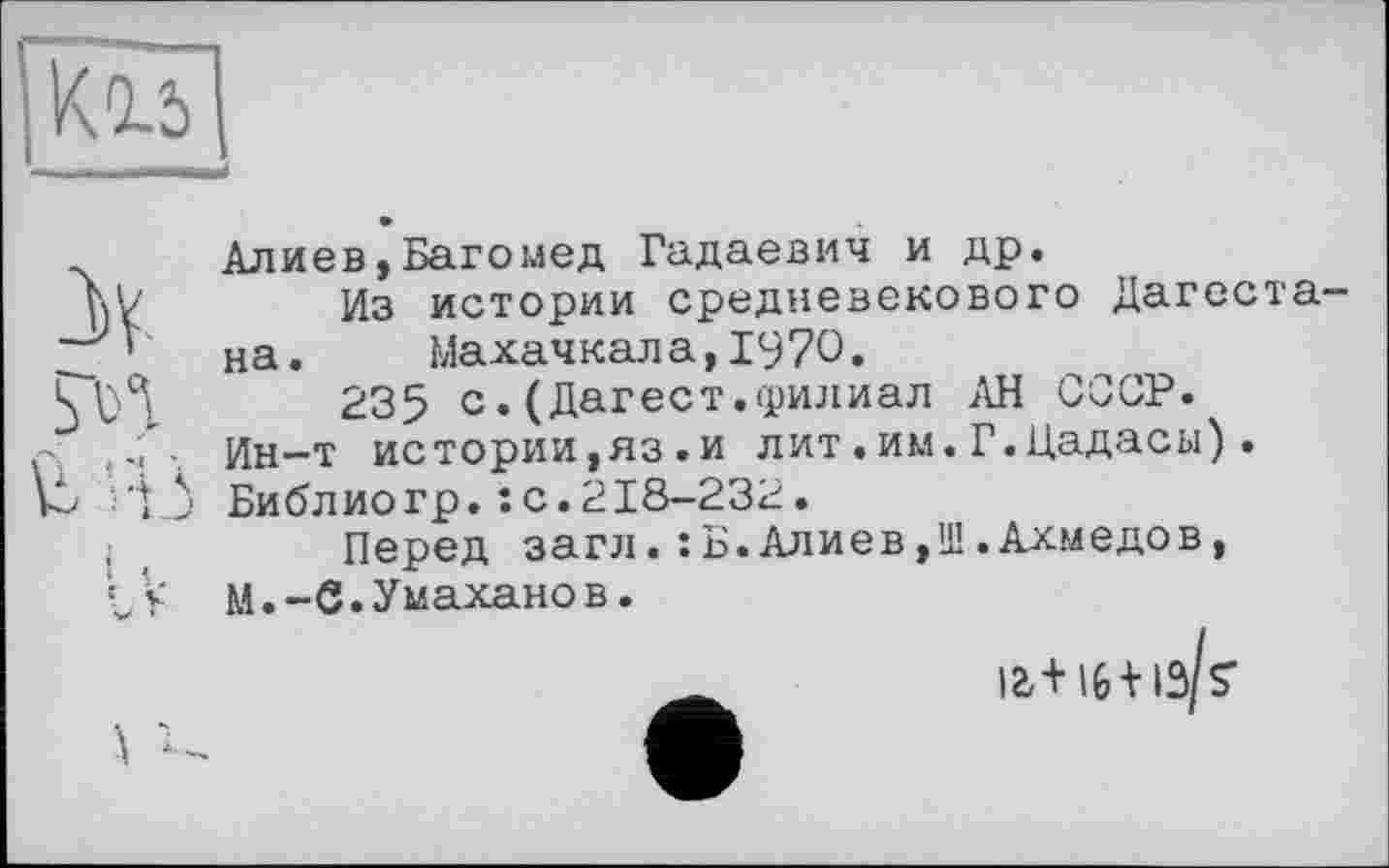 ﻿ч Алиев,Багомед Гадаевич и др.
hV	Из истории средневекового Дагсста-
_ ’ на. Махачкала,1970.
235 с. (Дагест.филиал АН СССР.
р Ин-т истории,яз.и лит.им.Г.Цадасы).
-'ij Библ ио гр. : с. 218-232.
,	Перед загл.: Б.Алиев,Ш.Ахмедов,
IV M.-Є.Умаханов.